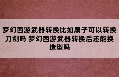 梦幻西游武器转换比如扇子可以转换刀剑吗 梦幻西游武器转换后还能换造型吗